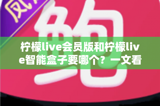 柠檬live会员版和柠檬live智能盒子要哪个？一文看懂差异，选对不花冤枉钱