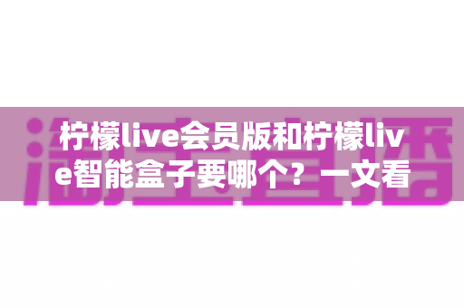 柠檬live会员版和柠檬live智能盒子要哪个？一文看懂差异，选对不花冤枉钱