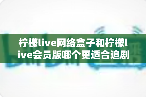 柠檬live网络盒子和柠檬live会员版哪个更适合追剧？追剧党必看的深度对比与选购指南