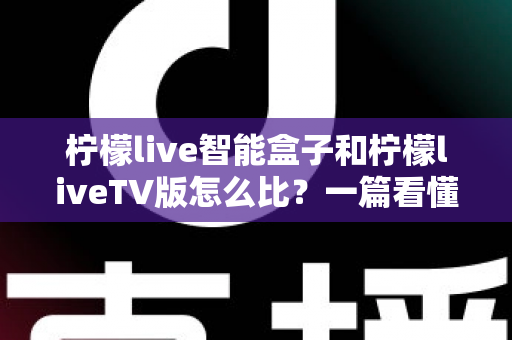 柠檬live智能盒子和柠檬liveTV版怎么比?一篇看懂两大方案差异的实用选购指南 柠檬live智能盒子和柠檬liveTV版怎么比?一篇看懂两大方案差异的实用选购指南