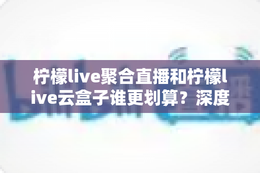 柠檬live聚合直播和柠檬live云盒子谁更划算？深度对比评测与省钱选购指南