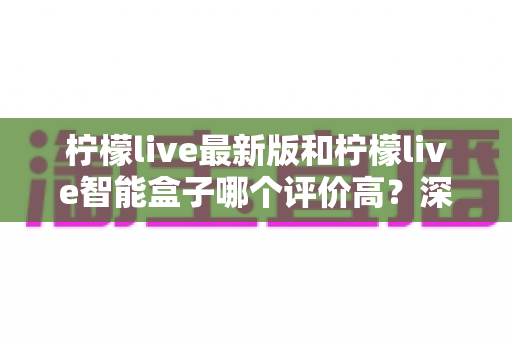柠檬live最新版和柠檬live智能盒子哪个评价高？深度对比帮你选对不踩坑