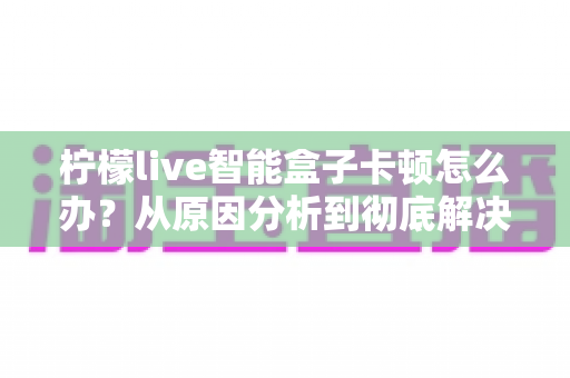 柠檬live智能盒子卡顿怎么办？从原因分析到彻底解决的完整优化指南