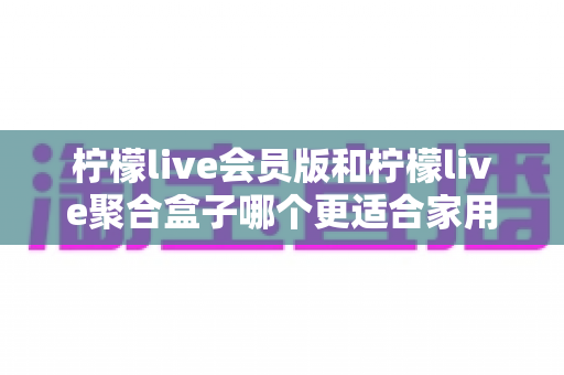 柠檬live会员版和柠檬live聚合盒子哪个更适合家用？2025最全家用选购指南深度解析