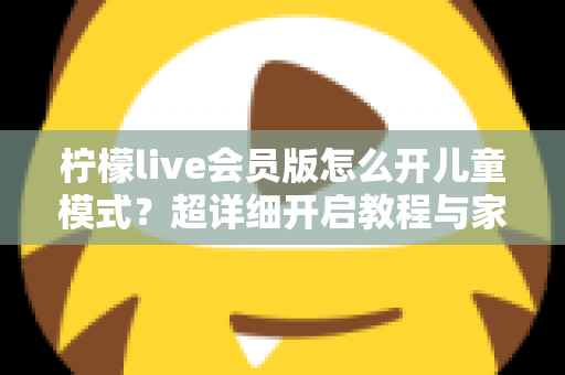 柠檬live会员版怎么开儿童模式?超详细开启教程与家长实用指南 柠檬live会员版怎么开儿童模式?超详细开启教程与家长实用指南