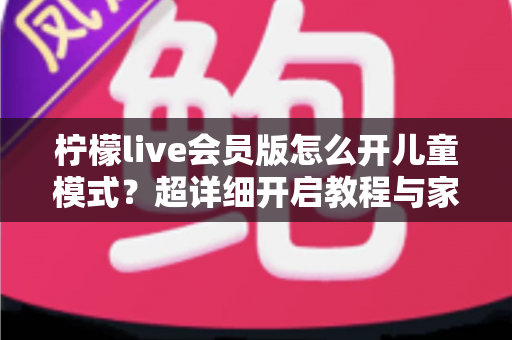 柠檬live会员版怎么开儿童模式?超详细开启教程与家长实用指南 柠檬live会员版怎么开儿童模式?超详细开启教程与家长实用指南