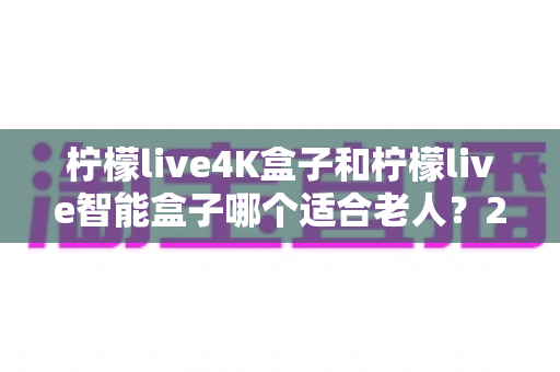 柠檬live4K盒子和柠檬live智能盒子哪个适合老人?2025年最实用的孝心选购指南 柠檬live4K盒子和柠檬live智能盒子哪个适合老人?2025年最实用的孝心选购指南