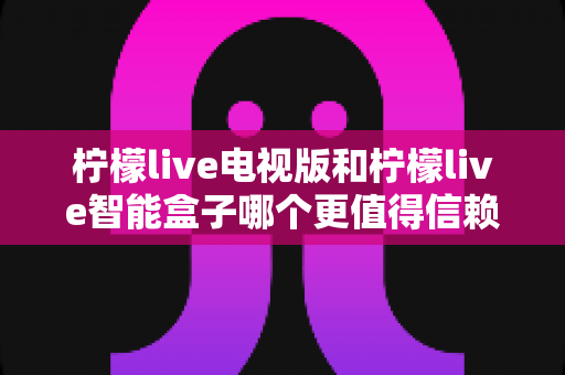 柠檬live电视版和柠檬live智能盒子哪个更值得信赖？全方位深度评测为您揭晓答案