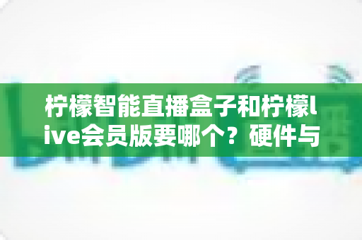 柠檬智能直播盒子和柠檬live会员版要哪个?硬件与软件全维度对比,看完不再纠结 柠檬智能直播盒子和柠檬live会员版要哪个?硬件与软件全维度对比,看完不再纠结