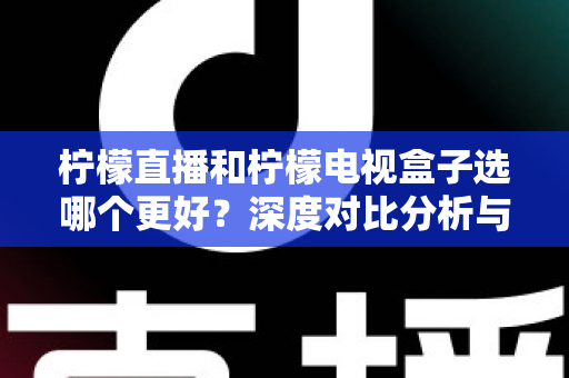 柠檬直播和柠檬电视盒子选哪个更好？深度对比分析与选购全指南