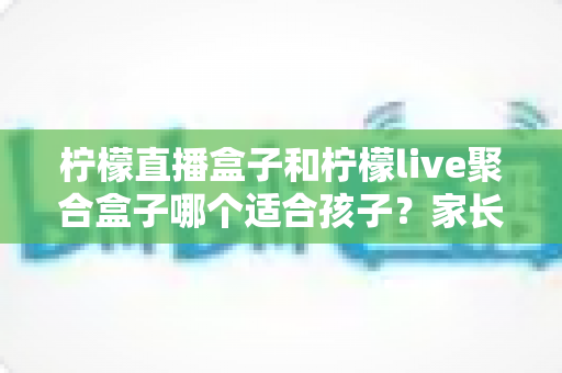 柠檬直播盒子和柠檬live聚合盒子哪个适合孩子？家长必读的选购对比与健康使用指南