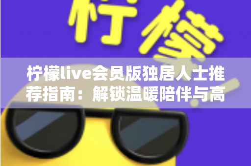 柠檬live会员版独居人士推荐指南：解锁温暖陪伴与高品质独居生活