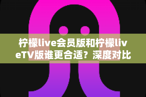 柠檬live会员版和柠檬liveTV版谁更合适？深度对比分析助你做出明智选择