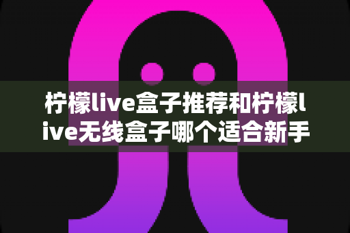 柠檬live盒子推荐和柠檬live无线盒子哪个适合新手?一文看懂新手选购全攻略 柠檬live盒子推荐和柠檬live无线盒子哪个适合新手?一文看懂新手选购全攻略