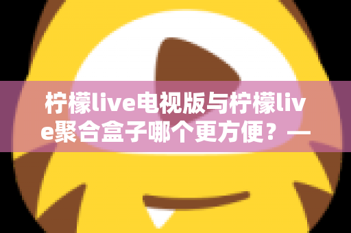柠檬live电视版与柠檬live聚合盒子哪个更方便？——从安装、操作到维护的全方位对比指南