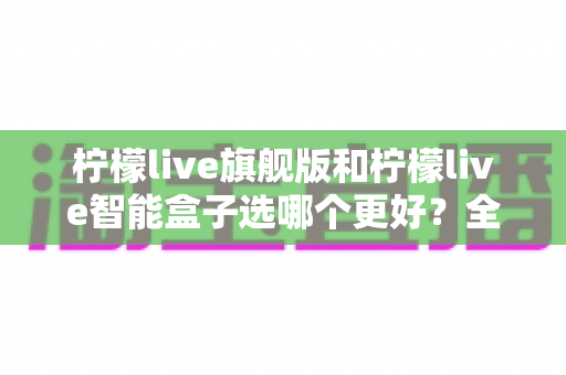 柠檬live旗舰版和柠檬live智能盒子选哪个更好？全面对比助你轻松做出正确选择