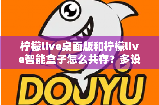柠檬live桌面版和柠檬live智能盒子怎么共存?多设备协同直播的全方位实操指南与避坑手册 柠檬live桌面版和柠檬live智能盒子怎么共存?多设备协同直播的全方位实操指南与避坑手册