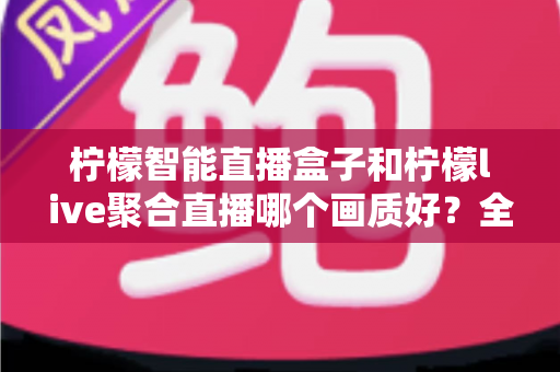 柠檬智能直播盒子和柠檬live聚合直播哪个画质好?全方位深度对比与选购指南 柠檬智能直播盒子和柠檬live聚合直播哪个画质好?全方位深度对比与选购指南