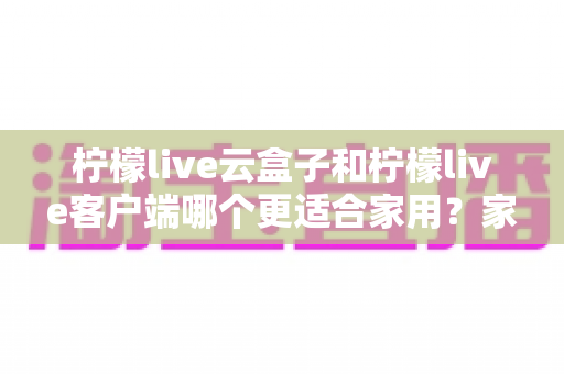 柠檬live云盒子和柠檬live客户端哪个更适合家用？家庭大屏观影方案全方位对比指南