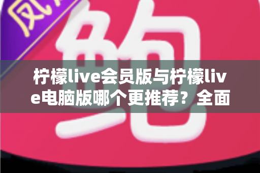柠檬live会员版与柠檬live电脑版哪个更推荐？全面对比解析帮你做出明智选择
