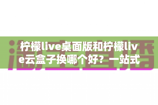 柠檬live桌面版和柠檬live云盒子换哪个好?一站式对比评测助你轻松做出明智选择 柠檬live桌面版和柠檬live云盒子换哪个好?一站式对比评测助你轻松做出明智选择