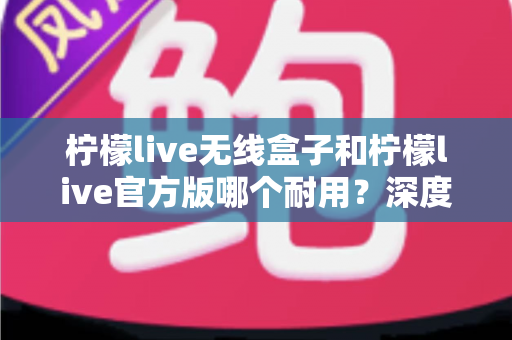 柠檬live无线盒子和柠檬live官方版哪个耐用？深度对比评测与选购避坑指南