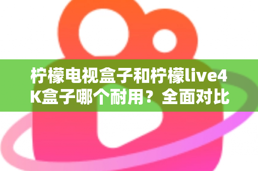 柠檬电视盒子和柠檬live4K盒子哪个耐用？全面对比使用寿命与选购深度指南