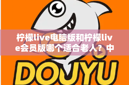 柠檬live电脑版和柠檬live会员版哪个适合老人？中老年用户最全选择指南与深度对比