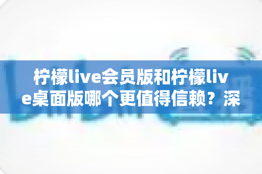 柠檬live会员版和柠檬live桌面版哪个更值得信赖？深度对比分析与选购指南