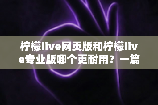 柠檬live网页版和柠檬live专业版哪个更耐用？一篇看懂的深度对比与选购指南