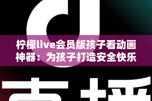 柠檬live会员版孩子看动画神器：为孩子打造安全快乐的动画世界的完整指南