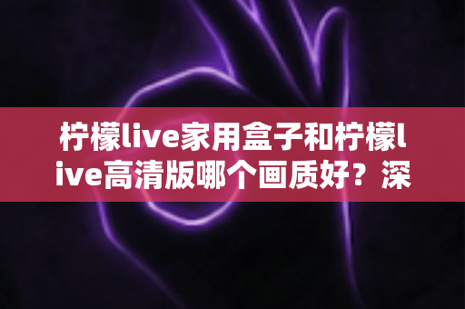 柠檬live家用盒子和柠檬live高清版哪个画质好？深度画质对比与选购优化全指南