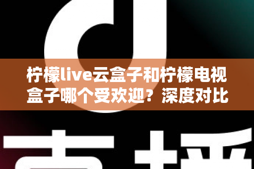 柠檬live云盒子和柠檬电视盒子哪个受欢迎？深度对比解析帮你选对不选贵