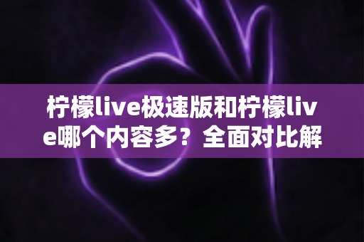 柠檬live极速版和柠檬live哪个内容多？全面对比解析两大版本内容差异与选择指南