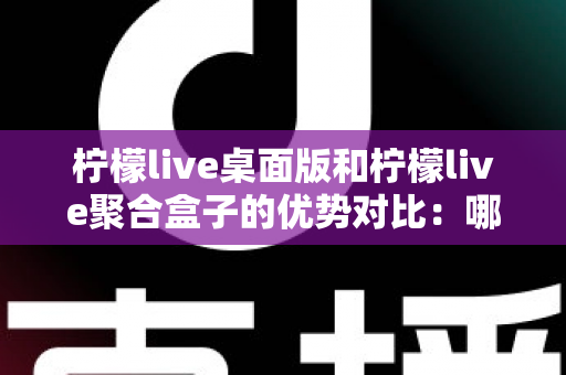 柠檬live桌面版和柠檬live聚合盒子的优势对比：哪款直播工具更适合你？