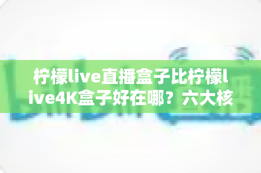 柠檬live直播盒子比柠檬live4K盒子好在哪？六大核心优势深度解析助你精准选购