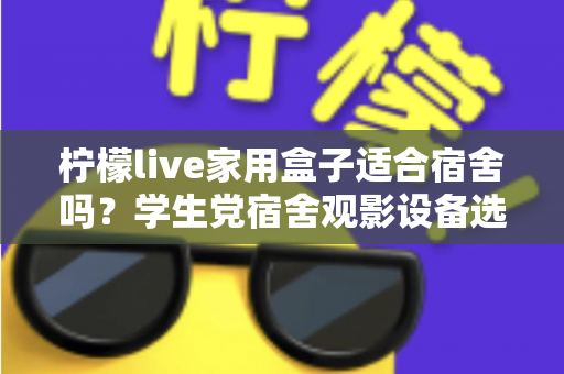 柠檬live家用盒子适合宿舍吗？学生党宿舍观影设备选购与使用全攻略