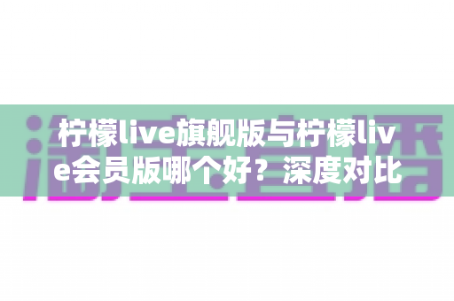 柠檬live旗舰版与柠檬live会员版哪个好?深度对比测评帮你选对版本 柠檬live旗舰版与柠檬live会员版哪个好?深度对比测评帮你选对版本