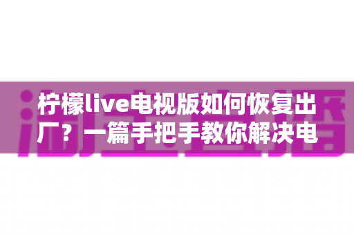 柠檬live电视版如何恢复出厂？一篇手把手教你解决电视应用故障的完整指南