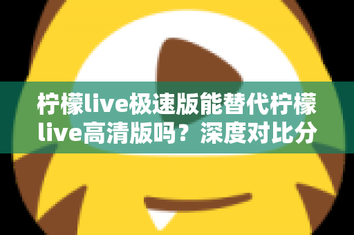 柠檬live极速版能替代柠檬live高清版吗？深度对比分析帮你选对版本