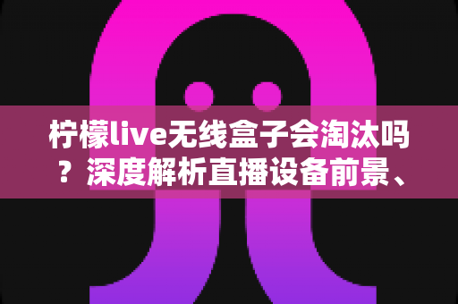 柠檬live无线盒子会淘汰吗？深度解析直播设备前景、市场趋势与使用建议