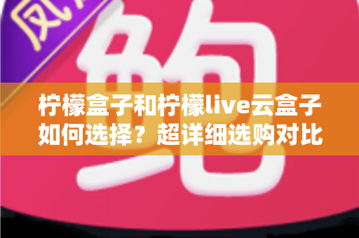 柠檬盒子和柠檬live云盒子如何选择？超详细选购对比指南，帮你找到最适合自己的追剧神器