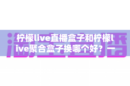 柠檬live直播盒子和柠檬live聚合盒子换哪个好？一份全面的选购对比指南帮你做决定