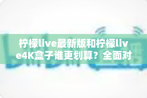 柠檬live最新版和柠檬live4K盒子谁更划算？全面对比帮你选对不选贵