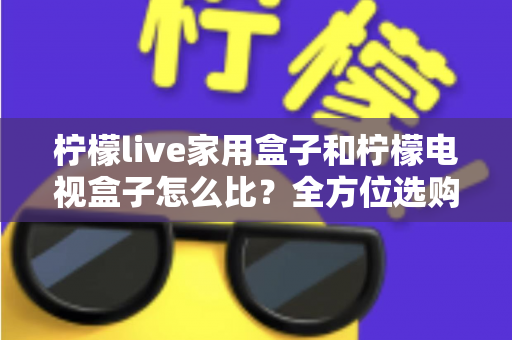 柠檬live家用盒子和柠檬电视盒子怎么比？全方位选购指南助你一选就中