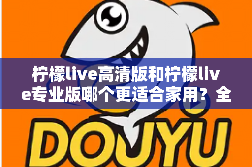 柠檬live高清版和柠檬live专业版哪个更适合家用？全面对比评测帮你选对版本