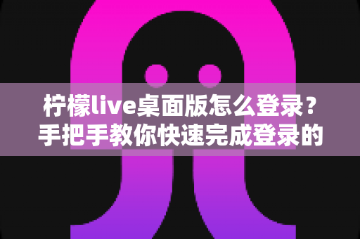 柠檬live桌面版怎么登录？手把手教你快速完成登录的完整教程