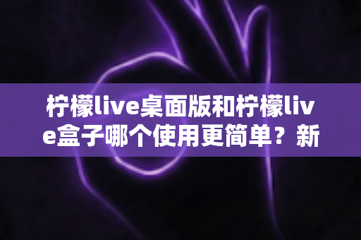 柠檬live桌面版和柠檬live盒子哪个使用更简单？新手友好度全方位对比评测指南