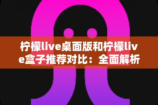 柠檬live桌面版和柠檬live盒子推荐对比:全面解析助你选出最适合的版本 柠檬live桌面版和柠檬live盒子推荐对比:全面解析助你选出最适合的版本