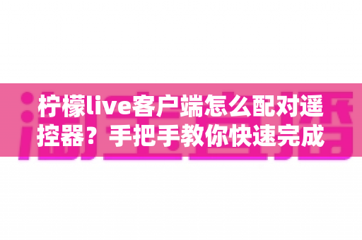 柠檬live客户端怎么配对遥控器?手把手教你快速完成连接与常见问题排查 柠檬live客户端怎么配对遥控器?手把手教你快速完成连接与常见问题排查